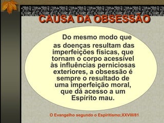 CAUSA DA OBSESSÃO
Do mesmo modo que
as doenças resultam das
imperfeições físicas, que
tornam o corpo acessível
às influências perniciosas
exteriores, a obsessão é
sempre o resultado de
uma imperfeição moral,
que dá acesso a um
Espírito mau.
O Evangelho segundo o Espiritismo;XXVIII/81
 
