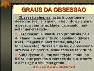 GRAUS DA OBSESSÃO
 Obsessão simples: ação inoportuna e
desagradável, em que um Espírito se agarra
à pessoa com tenacidade, causando mal-
estar generalizado.
 Fascinação: é uma ilusão produzida pela
diretamente na mente do obsidiado (idéias
fixas, imagens hipnotizantes, mágoas,
fantasias etc.). Nessa situação, o obsessor é
ardiloso e hipócrita, simulando falsa virtude.
 Subjugação: é uma constrição, moral ou
física, que paralisa a vontade do que a sofre
e o faz agir a seu mau grado.
O livro dos Médiuns, XXIII/237-241
 