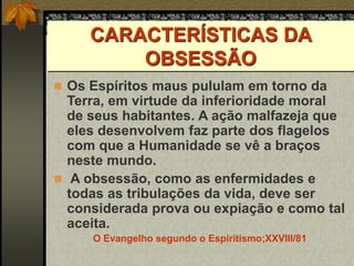 CARACTERÍSTICAS DA
OBSESSÃO
 Os Espíritos maus pululam em torno da
Terra, em virtude da inferioridade moral
de seus habitantes. A ação malfazeja que
eles desenvolvem faz parte dos flagelos
com que a Humanidade se vê a braços
neste mundo.
 A obsessão, como as enfermidades e
todas as tribulações da vida, deve ser
considerada prova ou expiação e como tal
aceita.
O Evangelho segundo o Espiritismo;XXVIII/81
 