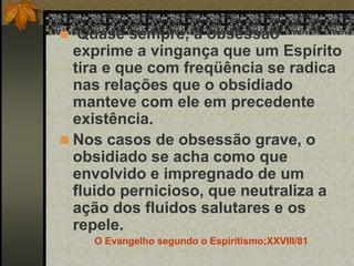  Quase sempre, a obsessão
exprime a vingança que um Espírito
tira e que com freqüência se radica
nas relações que o obsidiado
manteve com ele em precedente
existência.
 Nos casos de obsessão grave, o
obsidiado se acha como que
envolvido e impregnado de um
fluido pernicioso, que neutraliza a
ação dos fluidos salutares e os
repele.
O Evangelho segundo o Espiritismo;XXVIII/81
 