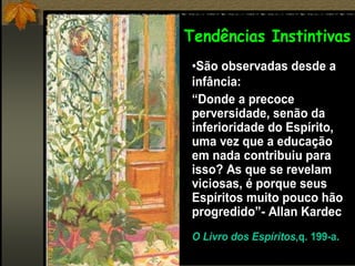 •São observadas desde a
infância:
“Donde a precoce
perversidade, senão da
inferioridade do Espírito,
uma vez que a educação
em nada contribuiu para
isso? As que se revelam
viciosas, é porque seus
Espíritos muito pouco hão
progredido”- Allan Kardec
O Livro dos Espíritos,q. 199-a.
Tendências Instintivas
 