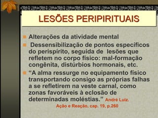 LESÕES PERIPIRITUAIS
 Alterações da atividade mental
 Dessensibilização de pontos específicos
do perispírito, seguida de lesões que
refletem no corpo físico: mal-formação
congênita, distúrbios hormonais, etc.
 “A alma ressurge no equipamento físico
transportando consigo as próprias falhas
a se refletirem na veste carnal, como
zonas favoráveis à eclosão de
determinadas moléstias.” André Luiz.
Ação e Reação, cap. 19, p.260
 