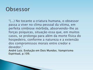 “(...) No tocante a criatura humana, o obsessor
passa a viver no clima pessoal da vítima, em
perfeita simbiose mórbida, absorvendo-lhe as
forças psíquicas, situação essa que, em muitos
casos, se prolonga para além da morte física do
hospedeiro, conforme a natureza e a extensão
dos compromissos morais entre credor e
devedor.”
André Luiz. Evolução em Dois Mundos. Vampirismo
Espiritual, p.109.
 