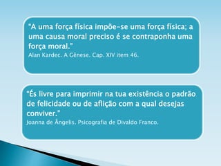 “A uma força física impõe-se uma força física; a
uma causa moral preciso é se contraponha uma
força moral.”
Alan Kardec. A Gênese. Cap. XIV item 46.
“És livre para imprimir na tua existência o padrão
de felicidade ou de aflição com a qual desejas
conviver.”
Joanna de Ângelis. Psicografia de Divaldo Franco.
 