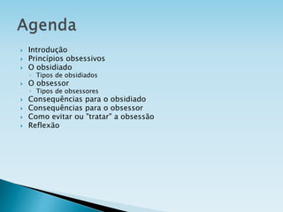  Introdução
 Princípios obsessivos
 O obsidiado
◦ Tipos de obsidiados
 O obsessor
◦ Tipos de obsessores
 Consequências para o obsidiado
 Consequências para o obsessor
 Como evitar ou "tratar" a obsessão
 Reflexão
 