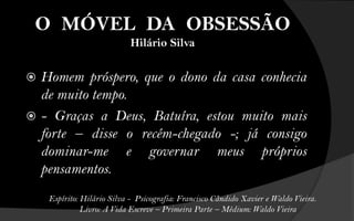 O MÓVEL DA OBSESSÃO
                            Hilário Silva

 Homem próspero, que o dono da casa conhecia
  de muito tempo.
 - Graças a Deus, Batuíra, estou muito mais
  forte – disse o recém-chegado -; já consigo
  dominar-me e governar meus próprios
  pensamentos.
    Espírito: Hilário Silva - Psicografia: Francisco Cândido Xavier e Waldo Vieira.
              Livro: A Vida Escreve – Primeira Parte – Médium: Waldo Vieira
 