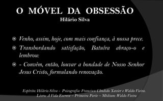 O MÓVEL DA OBSESSÃO
                             Hilário Silva


   Venho, assim, hoje, com mais confiança, à nossa prece.
   Transbordando satisfação, Batuíra abraço-o e
    lembrou:
   - Convém, então, louvar a bondade de Nosso Senhor
    Jesus Cristo, formulando renovação.

     Espírito: Hilário Silva - Psicografia: Francisco Cândido Xavier e Waldo Vieira.
               Livro: A Vida Escreve – Primeira Parte – Médium: Waldo Vieira
 