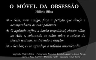 O MÓVEL DA OBSESSÃO
                             Hilário Silva

 - Sim, meu amigo, faça a petição que deseje e
  acompanharei as suas palavras.
 O apóstolo cofiou a barba respeitável, elevou olhos
  ao Alto e, colocando as mãos sobre a cabeça do
  doente sentado, ia dizendo a oração:
 - Senhor, eu te agradeço a infinita misericórdia...

     Espírito: Hilário Silva - Psicografia: Francisco Cândido Xavier e Waldo Vieira.
               Livro: A Vida Escreve – Primeira Parte – Médium: Waldo Vieira
 