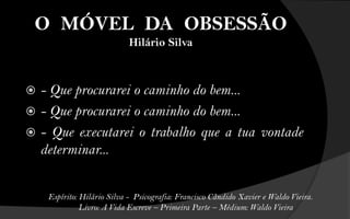 O MÓVEL DA OBSESSÃO
                            Hilário Silva



 - Que procurarei o caminho do bem...
 - Que procurarei o caminho do bem...
 - Que executarei o trabalho que a tua vontade
  determinar...


    Espírito: Hilário Silva - Psicografia: Francisco Cândido Xavier e Waldo Vieira.
              Livro: A Vida Escreve – Primeira Parte – Médium: Waldo Vieira
 