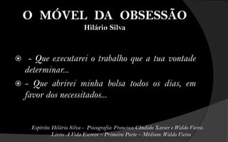 O MÓVEL DA OBSESSÃO
                             Hilário Silva



  - Que executarei o trabalho que a tua vontade
  determinar...
 - Que abrirei minha bolsa todos os dias, em
  favor dos necessitados...


     Espírito: Hilário Silva - Psicografia: Francisco Cândido Xavier e Waldo Vieira.
               Livro: A Vida Escreve – Primeira Parte – Médium: Waldo Vieira
 