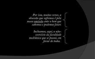 Por isso, muitas vezes, a
 obsessão que sofremos é pela
nossa omissão ante o bem que
    sabemos e podemos fazer.

    Incluamos, aqui, o não-
     exercício da faculdade
 mediúnica que se possui, em
            favor de todos.
 