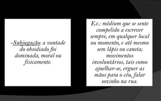 Ex.: médium que se sente
                            compelido a escrever
                         sempre, em qualquer local
-Subjugação: a vontade   ou momento, e até mesmo
   do obsidiado foi          sem lápis ou caneta;
 dominada, moral ou              movimentos
     fisicamente.         involuntários, tais como
                            ajoelhar-se, erguer as
                           mãos para o céu, falar
                               sozinho na rua.
 
