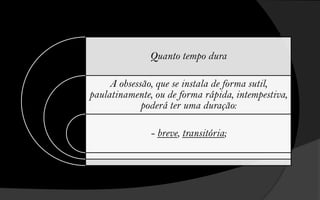 Quanto tempo dura

     A obsessão, que se instala de forma sutil,
paulatinamente, ou de forma rápida, intempestiva,
             poderá ter uma duração:

               - breve, transitória;
 