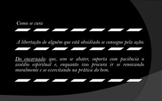 Como se cura


A libertação de alguém que está obsidiado se consegue pela ação:


Do encarnado: que, sem se abater, suporta com paciência o
assédio espiritual e, enquanto isso procura ir se renovando
moralmente e se exercitando na prática do bem.
 