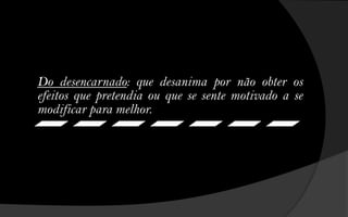 Do desencarnado: que desanima por não obter os
efeitos que pretendia ou que se sente motivado a se
modificar para melhor.
 