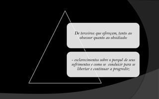 De terceiros: que ofereçam, tanto ao
   obsessor quanto ao obsidiado:




- esclarecimentos sobre o porquê de seus
sofrimentos e como se conduzir para se
    libertar e continuar a progredir;
 