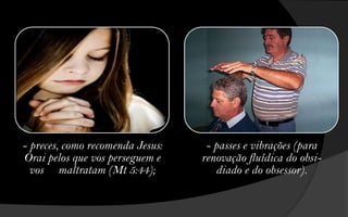 - preces, como recomenda Jesus:    - passes e vibrações (para
Orai pelos que vos perseguem e    renovação fluídica do obsi-
  vos maltratam (Mt 5:44);           diado e do obsessor).
 