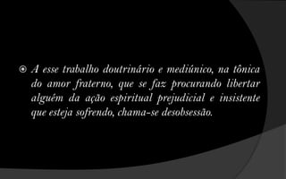    A esse trabalho doutrinário e mediúnico, na tônica
    do amor fraterno, que se faz procurando libertar
    alguém da ação espiritual prejudicial e insistente
    que esteja sofrendo, chama-se desobsessão.
 
