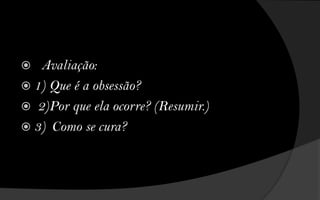  Avaliação:
 1) Que é a obsessão?
 2)Por que ela ocorre? (Resumir.)
 3) Como se cura?
 