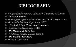BIBLIOGRAFIA:
   Coleção: Estudos e cursos Mediunidade Therezinha de Oliveira
   De Allan Kardec:
   O Evangelho segundo o Espiritismo, cap. XXVIII, itens 81 a 84;
   O Livro dos Médiuns, 2ª parte, cap. XXIII.
    De André Luiz (Francisco C. Xavier):
   -Missionários da Luz, cap. XVIII.
   De Marlene R. S. Nobre:
   -A Obsessão e Suas Máscaras, Parte 1.
   De Suely C. Schubert:
   Obsessão/Desobsessão.
 