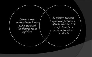 Se houver, também,
   O mau uso da
                    afinidade fluídica, o
mediunidade é uma
                    espírito obsessor terá
  falha que atrai
                      campo livre para
 igualmente maus
                     maior ação sobre o
     espíritos.
                          obsidiado.
 