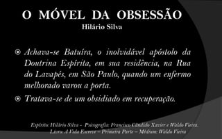O MÓVEL DA OBSESSÃO
                             Hilário Silva


 Achava-se Batuíra, o inolvidável apóstolo da
  Doutrina Espírita, em sua residência, na Rua
  do Lavapés, em São Paulo, quando um enfermo
  melhorado varou a porta.
 Tratava-se de um obsidiado em recuperação.


     Espírito: Hilário Silva - Psicografia: Francisco Cândido Xavier e Waldo Vieira.
               Livro: A Vida Escreve – Primeira Parte – Médium: Waldo Vieira
 