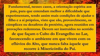 Fundamental, nesses casos, a orientação espírita aos
pais, para que entendam melhor a dificuldade que
experimentam, tendo assim mais condições de ajudar o
filho e a si próprios, visto que são, provavelmente, os
cúmplices ou desafetos do pretérito, agora reunidos em
provações redentoras. Devem ser instruídos no sentido
de que façam o Culto do Evangelho no Lar,
favorecendo o ambiente em que vivem com os
eflúvios do Alto, que nunca falta àquele que
recorre à Misericórdia do Pai.
 