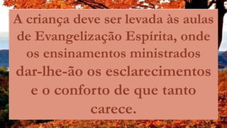 A criança deve ser levada às aulas
de Evangelização Espírita, onde
os ensinamentos ministrados
dar-lhe-ão os esclarecimentos
e o conforto de que tanto
carece.
 