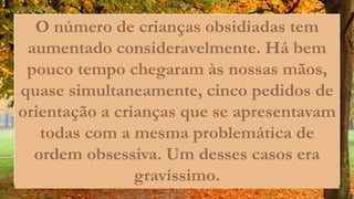 O número de crianças obsidiadas tem
aumentado consideravelmente. Há bem
pouco tempo chegaram às nossas mãos,
quase simultaneamente, cinco pedidos de
orientação a crianças que se apresentavam
todas com a mesma problemática de
ordem obsessiva. Um desses casos era
gravíssimo.
 