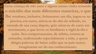 Certa criança de três anos e alguns meses vinha tentando
o suicídio das mais diferentes maneiras, o que
lhe resultara, inclusive, ferimentos: um dia, jogou-se na
piscina; em outro, atirou-se do alto do telhado, na
varanda de sua casa; depois, quis atirar-se do carro em
movimento, o que levou os familiares a vigiá-la dia e
noite. Seu comportamento, de súbito, tornou-se
estranho, maltratando especialmente a mãe, a quem
dirigia palavras de baixo calão que os pais nunca
imaginaram ser do seu conhecimento.
 