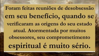 Foram feitas reuniões de desobsessão
em seu benefício, quando se
verificaram as origens do seu estado
atual. Atormentada por muitos
obsessores, seu comprometimento
espiritual é muito sério.
 
