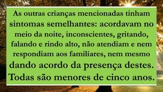 As outras crianças mencionadas tinham
sintomas semelhantes: acordavam no
meio da noite, inconscientes, gritando,
falando e rindo alto, não atendiam e nem
respondiam aos familiares, nem mesmo
dando acordo da presença destes.
Todas são menores de cinco anos.
 
