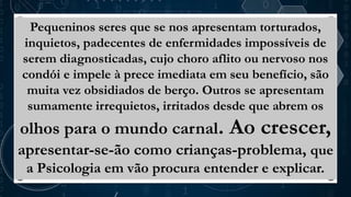 Pequeninos seres que se nos apresentam torturados,
inquietos, padecentes de enfermidades impossíveis de
serem diagnosticadas, cujo choro aflito ou nervoso nos
condói e impele à prece imediata em seu benefício, são
muita vez obsidiados de berço. Outros se apresentam
sumamente irrequietos, irritados desde que abrem os
olhos para o mundo carnal. Ao crescer,
apresentar-se-ão como crianças-problema, que
a Psicologia em vão procura entender e explicar.
 