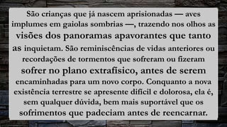 São crianças que já nascem aprisionadas — aves
implumes em gaiolas sombrias —, trazendo nos olhos as
visões dos panoramas apavorantes que tanto
as inquietam. São reminiscências de vidas anteriores ou
recordações de tormentos que sofreram ou fizeram
sofrer no plano extrafísico, antes de serem
encaminhadas para um novo corpo. Conquanto a nova
existência terrestre se apresente difícil e dolorosa, ela é,
sem qualquer dúvida, bem mais suportável que os
sofrimentos que padeciam antes de reencarnar.
 