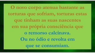O novo corpo atenua bastante as
torturas que sofriam, torturas estas
que tinham as suas nascentes
em sua própria consciência que
o remorso calcinava.
Ou no ódio e revolta em
que se consumiam.
 