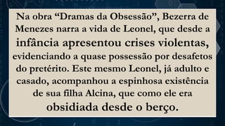 Na obra “Dramas da Obsessão”, Bezerra de
Menezes narra a vida de Leonel, que desde a
infância apresentou crises violentas,
evidenciando a quase possessão por desafetos
do pretérito. Este mesmo Leonel, já adulto e
casado, acompanhou a espinhosa existência
de sua filha Alcina, que como ele era
obsidiada desde o berço.
 