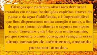 Crianças que padecem obsessões devem ser
tratadas em nossas instituições espíritas através do
passe e da água fluidificada, e é imprescindível
que lhes dispensemos muita atenção e amor, a fim
de que se sintam confiantes e seguras em nosso
meio. Tentemos cativá-las com muito carinho,
porque somente o amor conseguirá refrigerar essas
almas cansadas de sofrimentos, ansiando
por serem amadas.
 