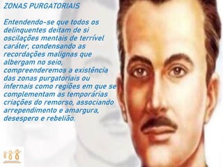 ZONAS PURGATORIAIS
Entendendo-se que todos os
delinquentes deitam de si
oscilações mentais de terrível
caráter, condensando as
recordações malignas que
albergam no seio,
compreenderemos a existência
das zonas purgatoriais ou
infernais como regiões em que se
complementam as temporárias
criações do remorso, associando
arrependimento e amargura,
desespero e rebelião.
 