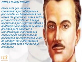 ZONAS PURGATORIAIS
Claro está que, embora
comandados por Inteligências
pervertidas ou bestializadas nas
trevas da ignorância, esses antros
jazem circunscritos no Espaço,
fiscalizados por Espíritos sábios e
benfazejos que dispõem de meios
precisos para observar a
transformação individual das
consciências em processo de
purificação ou regeneração, a fim
de conduzi-las a providências
compatíveis com a melhoria já
alcançada.
 