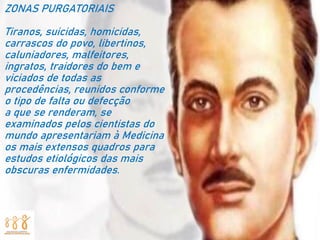ZONAS PURGATORIAIS
Tiranos, suicidas, homicidas,
carrascos do povo, libertinos,
caluniadores, malfeitores,
ingratos, traidores do bem e
viciados de todas as
procedências, reunidos conforme
o tipo de falta ou defecção
a que se renderam, se
examinados pelos cientistas do
mundo apresentariam à Medicina
os mais extensos quadros para
estudos etiológicos das mais
obscuras enfermidades.
 