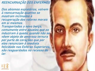 REENCARNAÇÃO DOS ENFERMOS
Dos abismos expiatórios, volvem
à reencarnação quantos se
mostram inclinados à
recuperação dos valores morais
em si mesmos.
Transportados a novo berço,
comumente entre aqueles que os
induziram à queda, quando não se
vêem objeto de amorosa ternura
por parte de corações que por
eles renunciam à imediata
felicidade nas Esferas Superiores,
são resguardados no recesso do
lar.
 