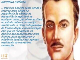 DOUTRINA ESPÍRITA
... Doutrina Espírita como sendo o
recurso mais sólido na
assistência às vítimas do
desequilíbrio espiritual de
qualquer matiz, por oferecer-lhes,
no estudo nobre e no serviço
santificante, o clima indispensável
de transmutação e harmonização,
com que se recuperem, no
domínio dos pensamentos mais
íntimos, para assimilarem a
influência benéfica dos agentes
espirituais da necessária
renovação.
 