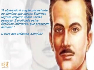 “A obsessão é a ação persistente
ou domínio que alguns Espíritos
logram adquirir sobre certas
pessoas. É praticada pelos
Espíritos inferiores, que procuram
dominar.”
O livro dos Médiuns, XXIII/237
 
