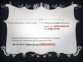 L’homme fait qu’elle se considère voulue elle aime se sentir importante
jusqu’à être DÉPENDANTE
ET SUBJUGUÉE
Toutefois quand elle le rejette pour son réel aspect physique,
il dévient fou comprenant qu’il ne peut pas l’avoir:
elle est alors l’object de son OBSESSION
 