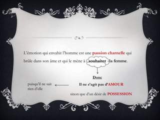 L’émotion qui envahit l’homme est une passion charnelle qui
brûle dans son âme et qui le mène à souhaiter la femme.
Donc
Il ne s’agit pas d’AMOUR
sinon que d’un désir de POSSESSION
puisqu’il ne sait
rien d’elle
 
