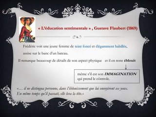 Frédéric voit une jeune femme de teint foncé et élégamment habillée,
assise sur le banc d’un bateau.
« L’éducation sentimentale » , Gustave Flaubert (1869)
Il remarque beaucoup de détails de son aspect physique
même s’il est son IMMAGINATION
qui prend le côntrole.
«… il ne distingua personne, dans l’éblouissement que lui envoyèrent ses yeux.
En même temps qu’il passait, elle leva la tête.»
et il en reste éblouit
 