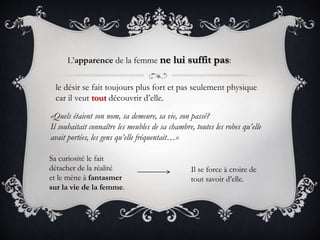 L’apparence de la femme ne lui suffit pas:
le désir se fait toujours plus fort et pas seulement physique
car il veut tout découvrir d’elle.
«Quels étaient son nom, sa demeure, sa vie, son passé?
Il souhaitait connaître les meubles de sa chambre, toutes les robes qu’elle
avait portées, les gens qu’elle fréquentait…»
Sa curiosité le fait
détacher de la réalité
et le mène à fantasmer
sur la vie de la femme.
Il se force à croire de
tout savoir d’elle.
 