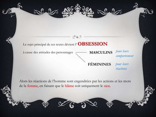 Le sujet principal de ces textes dévient l’ OBSESSION
à cause des attitudes des personnages MASCULINS
FÉMININES
pour leurs
comportement
pour leurs
réactions
Alors les réactions de l’homme sont engendrées par les actions et les mots
de la femme, en faisant que le blâme soit uniquement le sien.
 