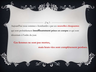 Aujourd’hui nous sommes « bombardés » par ces nouvelles choquantes
qui sont probablement insuffisamment prises en compte et qui sont
désormais à l’ordre du jour.
Ces femmes ne sont pas mortes,
mais leurs vies sont complètement perdues.
 