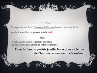 Presque toujours il est l’obsession de l’homme la seule raison qui lui fait
perdre le contrôle et le pousse vers le mal
Mais
Il fait sentir la femme tellement coupable
qu’elle commence à croire de l’être réellement.
Donc la femme parfois justifie les actions violentes
de l’homme, en accusant elle-même!
 